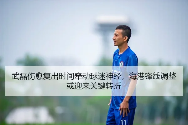 武磊伤愈复出时间牵动球迷神经，海港锋线调整或迎来关键转折